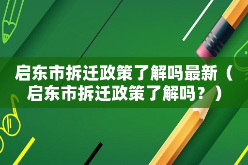 啟東市拆遷政策了解嗎最新（啟東市拆遷政策了解嗎？）