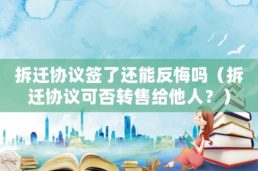 拆遷協議簽了還能反悔嗎（拆遷協議可否轉售給他人？）