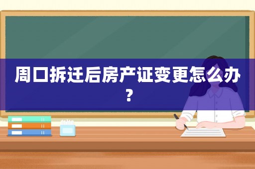 周口拆遷后房產(chǎn)證變更怎么辦？