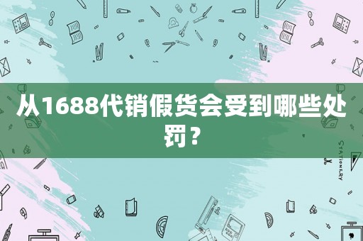 從1688代銷假貨會受到哪些處罰？