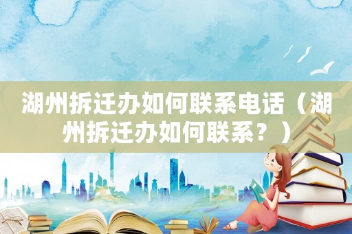湖州拆遷辦如何聯系電話（湖州拆遷辦如何聯系？）