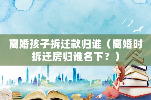 離婚孩子拆遷款歸誰（離婚時拆遷房歸誰名下？）