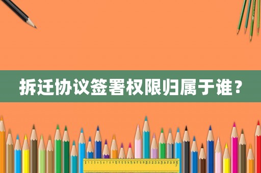 拆遷協議簽署權限歸屬于誰？