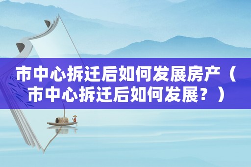 市中心拆遷后如何發(fā)展房產(chǎn)（市中心拆遷后如何發(fā)展？）