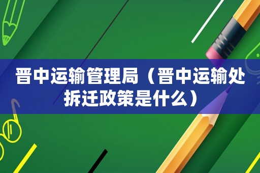晉中運輸管理局（晉中運輸處拆遷政策是什么）