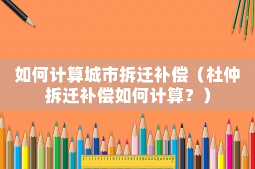 如何計算城市拆遷補償（杜仲拆遷補償如何計算？）