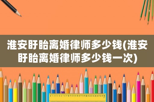 淮安盱眙離婚律師多少錢(淮安盱眙離婚律師多少錢一次)