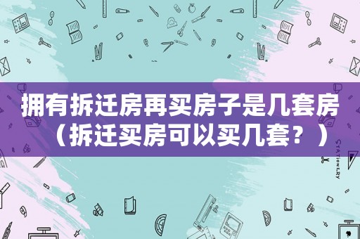 擁有拆遷房再買房子是幾套房（拆遷買房可以買幾套？）