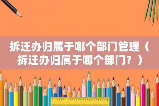 拆遷辦歸屬于哪個部門管理（拆遷辦歸屬于哪個部門？）