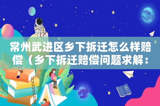 常州武進區鄉下拆遷怎么樣賠償（鄉下拆遷賠償問題求解：）