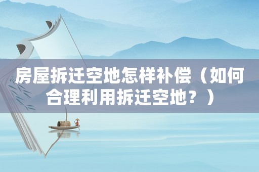 房屋拆遷空地怎樣補償（如何合理利用拆遷空地？）