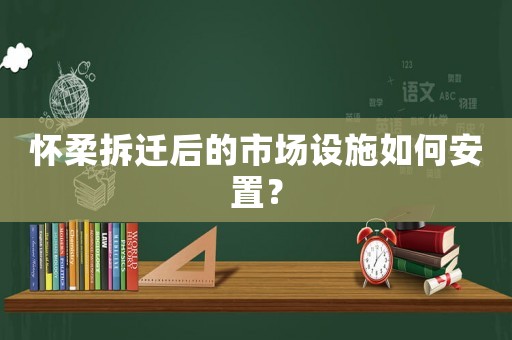 懷柔拆遷后的市場設施如何安置？