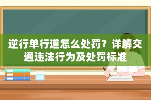 逆行單行道怎么處罰？詳解交通違法行為及處罰標準