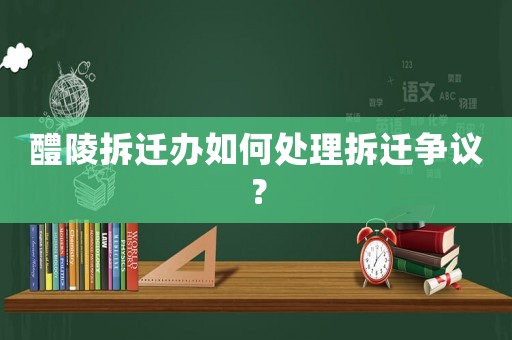醴陵拆遷辦如何處理拆遷爭議？