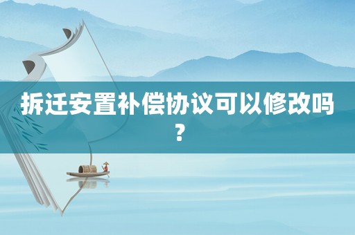 拆遷安置補償協議可以修改嗎？