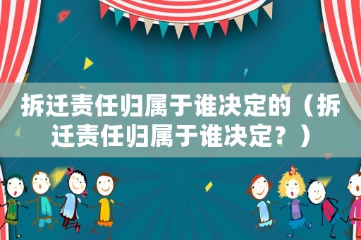 拆遷責(zé)任歸屬于誰決定的（拆遷責(zé)任歸屬于誰決定？）