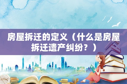 房屋拆遷的定義（什么是房屋拆遷遺產(chǎn)糾紛？）