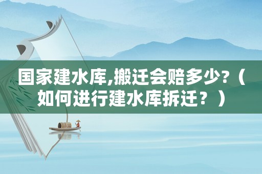 國家建水庫,搬遷會賠多少?（如何進行建水庫拆遷？）