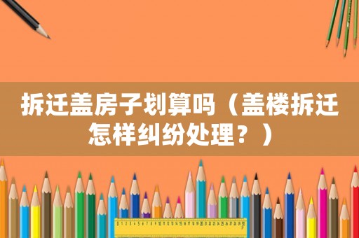 拆遷蓋房子劃算嗎（蓋樓拆遷怎樣糾紛處理？）