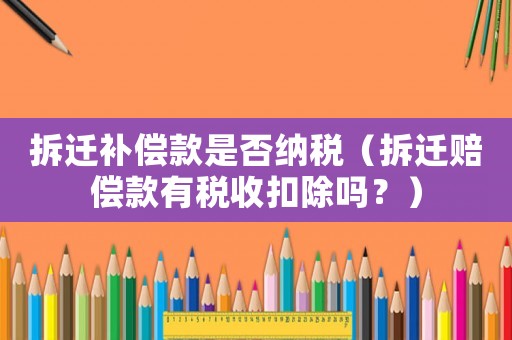 拆遷補(bǔ)償款是否納稅（拆遷賠償款有稅收扣除嗎？）