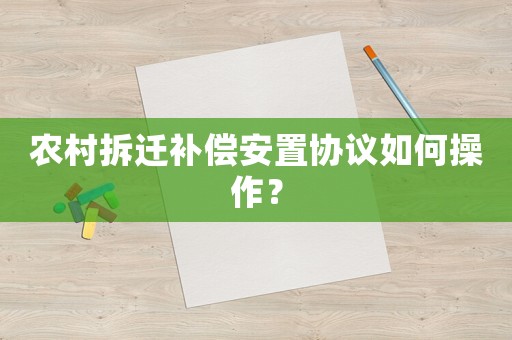 農村拆遷補償安置協議如何操作？