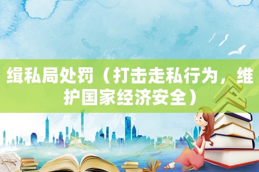 緝私局處罰（打擊走私行為，維護國家經濟安全）