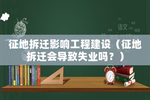 征地拆遷影響工程建設（征地拆遷會導致失業嗎？）