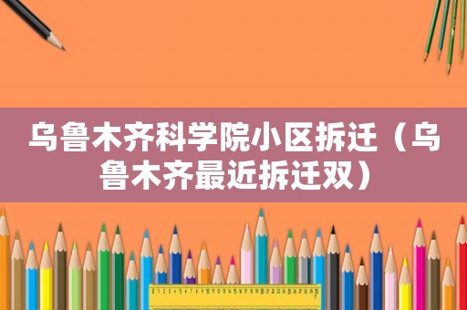 烏魯木齊科學院小區拆遷（烏魯木齊最近拆遷雙）