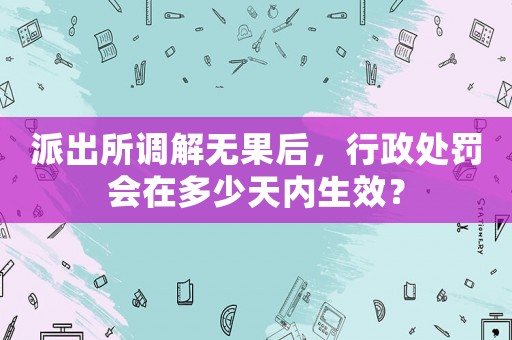 派出所調解無果后，行政處罰會在多少天內生效？