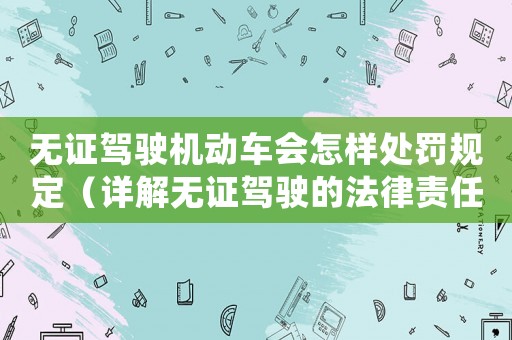無證駕駛機動車會怎樣處罰規定（詳解無證駕駛的法律責任和處罰措施）