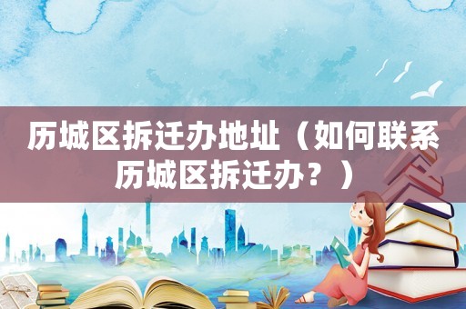 歷城區拆遷辦地址（如何聯系歷城區拆遷辦？）