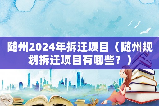 隨州2024年拆遷項目（隨州規劃拆遷項目有哪些？）
