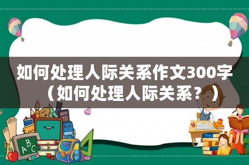如何處理人際關系作文300字（如何處理人際關系？）