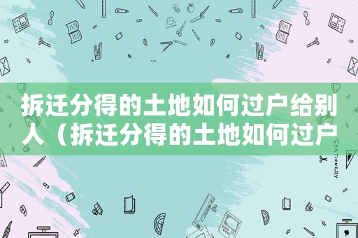 拆遷分得的土地如何過(guò)戶給別人（拆遷分得的土地如何過(guò)戶？）