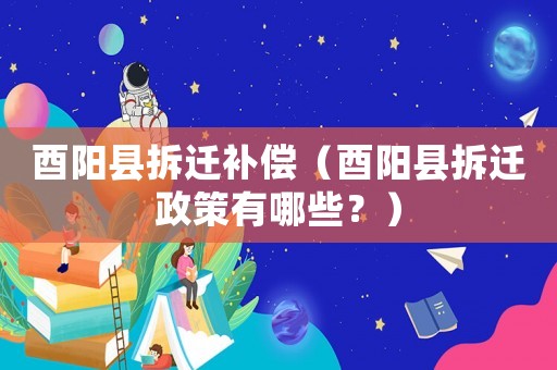 酉陽縣拆遷補償（酉陽縣拆遷政策有哪些？）
