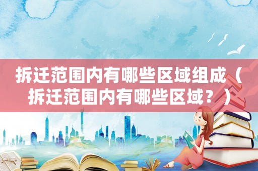 拆遷范圍內(nèi)有哪些區(qū)域組成（拆遷范圍內(nèi)有哪些區(qū)域？）