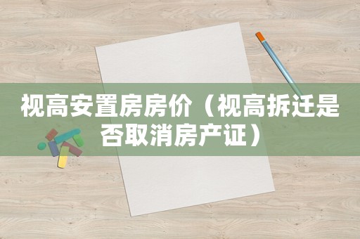 視高安置房房價（視高拆遷是否取消房產證）