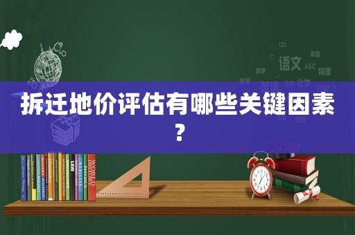 拆遷地價評估有哪些關鍵因素？