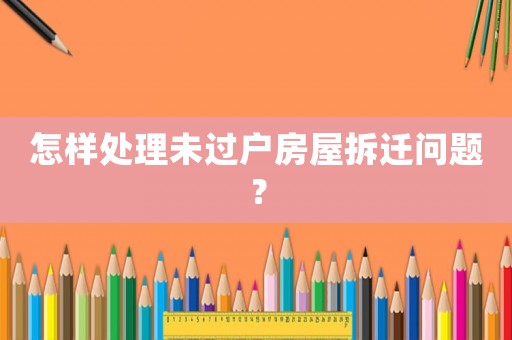 怎樣處理未過戶房屋拆遷問題？