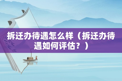 拆遷辦待遇怎么樣（拆遷辦待遇如何評估？）