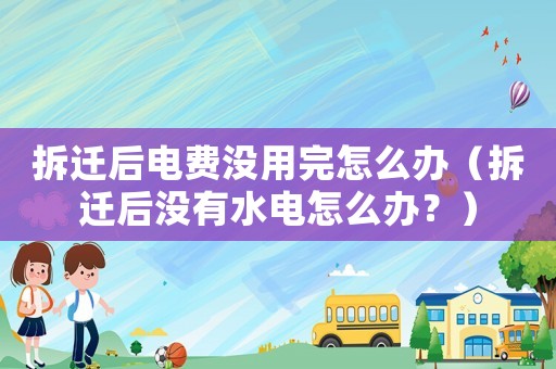 拆遷后電費沒用完怎么辦（拆遷后沒有水電怎么辦？）