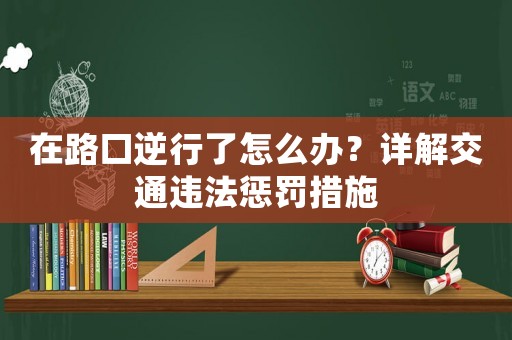 在路口逆行了怎么辦？詳解交通違法懲罰措施