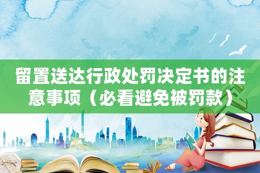 留置送達行政處罰決定書的注意事項（必看避免被罰款）