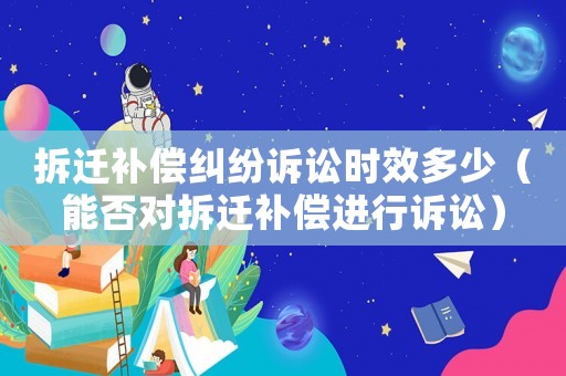 拆遷補償糾紛訴訟時效多少（能否對拆遷補償進行訴訟）