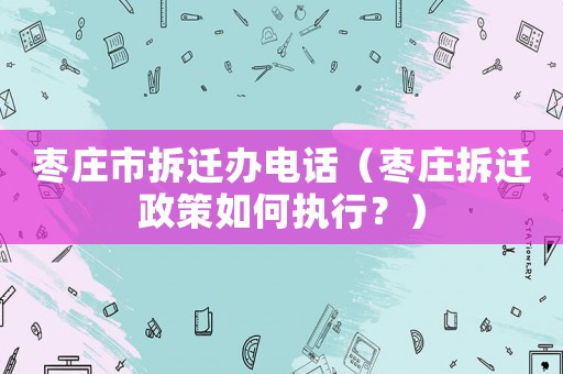 棗莊市拆遷辦電話（棗莊拆遷政策如何執行？）