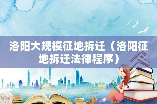 洛陽大規(guī)模征地拆遷（洛陽征地拆遷法律程序）