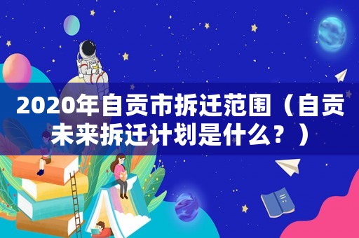 2020年自貢市拆遷范圍（自貢未來拆遷計劃是什么？）