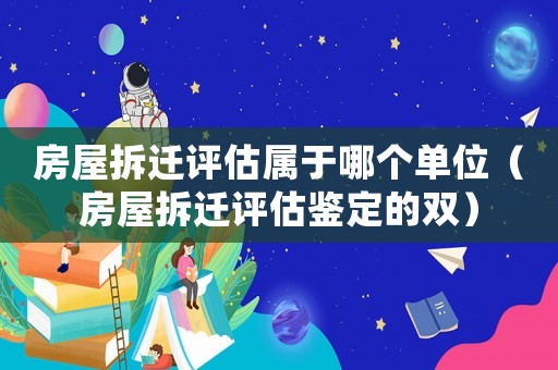 房屋拆遷評估屬于哪個單位（房屋拆遷評估鑒定的雙）