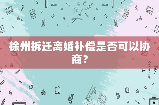 徐州拆遷離婚補償是否可以協商？