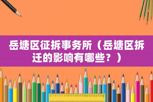岳塘區征拆事務所（岳塘區拆遷的影響有哪些？）